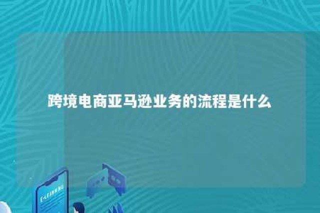 跨境电商亚马逊业务的流程是什么 跨境电商亚马逊运营流程